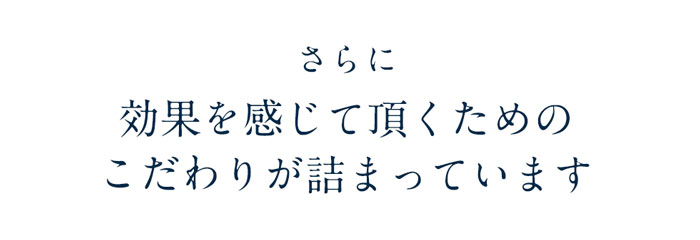 さらに 効果を感じて頂くための こだわりが詰まっています