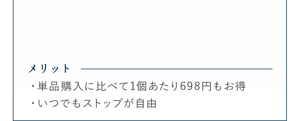 メリット・単品購入に比べて1個あたり698円もお得・いつでもストップが自由※送料250円税別が発生します。※キャンセルのご連絡がなければ、30日ごとに定期的にお届け致します。